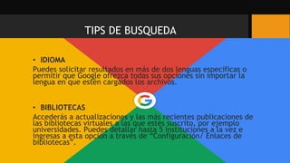 • IDIOMA
Puedes solicitar resultados en más de dos lenguas específicas o
permitir que Google ofrezca todas sus opciones sin importar la
lengua en que estén cargados los archivos.
• BIBLIOTECAS
Accederás a actualizaciones y las más recientes publicaciones de
las bibliotecas virtuales a las que estés suscrito, por ejemplo
universidades. Puedes detallar hasta 5 instituciones a la vez e
ingresas a esta opción a través de “Configuración/ Enlaces de
bibliotecas”.
TIPS DE BUSQUEDA
 