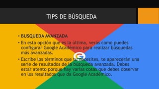TIPS DE BÚSQUEDA
• BUSQUEDA AVANZADA
• En esta opción que es la última, verás como puedes
configurar Google Académico para realizar búsquedas
más avanzadas.
• Escribe los términos que tu necesites, te aparecerán una
serie de resultados de la búsqueda avanzada. Debes
estar atento porque hay varias cosas que debes observar
en los resultados que da Google Académico.
 