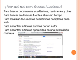 ¿PARA QUÉ NOS SIRVE GOOGLE ACADÉMICO?
Para buscar documentos académicos, resúmenes y citas
Para buscar en diversas fuentes al mismo tiempo
Para localizar documentos académicos completos en la
web
Para encontrar artículos escritos por un autor
Para encontrar artículos aparecidos en una publicación
concreta.
 