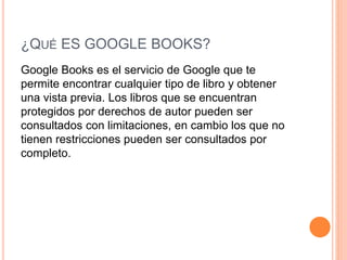¿QUÉ ES GOOGLE BOOKS?
Google Books es el servicio de Google que te
permite encontrar cualquier tipo de libro y obtener
una vista previa. Los libros que se encuentran
protegidos por derechos de autor pueden ser
consultados con limitaciones, en cambio los que no
tienen restricciones pueden ser consultados por
completo.
 