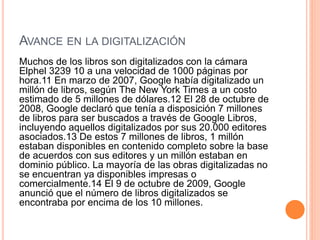 AVANCE EN LA DIGITALIZACIÓN
Muchos de los libros son digitalizados con la cámara
Elphel 3239 10 a una velocidad de 1000 páginas por
hora.11 En marzo de 2007, Google había digitalizado un
millón de libros, según The New York Times a un costo
estimado de 5 millones de dólares.12 El 28 de octubre de
2008, Google declaró que tenía a disposición 7 millones
de libros para ser buscados a través de Google Libros,
incluyendo aquellos digitalizados por sus 20.000 editores
asociados.13 De estos 7 millones de libros, 1 millón
estaban disponibles en contenido completo sobre la base
de acuerdos con sus editores y un millón estaban en
dominio público. La mayoría de las obras digitalizadas no
se encuentran ya disponibles impresas o
comercialmente.14 El 9 de octubre de 2009, Google
anunció que el número de libros digitalizados se
encontraba por encima de los 10 millones.
 