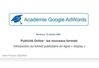 Académie Google AdWords

                           Bordeaux, 15 octobre 2009


                 Publicité Online : les nouveaux formats
          Introduction au format publicitaire en ligne « display »

Jean-François Sabathier
 