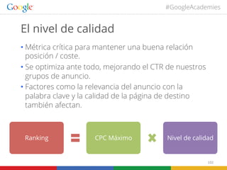 #GoogleAcademies

El nivel de calidad
•  Métrica crítica para mantener una buena relación
posición / coste.
•  Se optimiza ante todo, mejorando el CTR de nuestros
grupos de anuncio.
•  Factores como la relevancia del anuncio con la
palabra clave y la calidad de la página de destino
también afectan.

Ranking

CPC Máximo

Nivel de calidad

102	
  

 