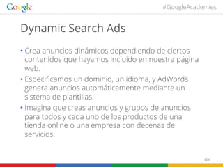 #GoogleAcademies

Dynamic Search Ads
•  Crea anuncios dinámicos dependiendo de ciertos
contenidos que hayamos incluido en nuestra página
web.
•  Especiﬁcamos un dominio, un idioma, y AdWords
genera anuncios automáticamente mediante un
sistema de plantillas.
•  Imagina que creas anuncios y grupos de anuncios
para todos y cada uno de los productos de una
tienda online o una empresa con decenas de
servicios.
124	
  

 