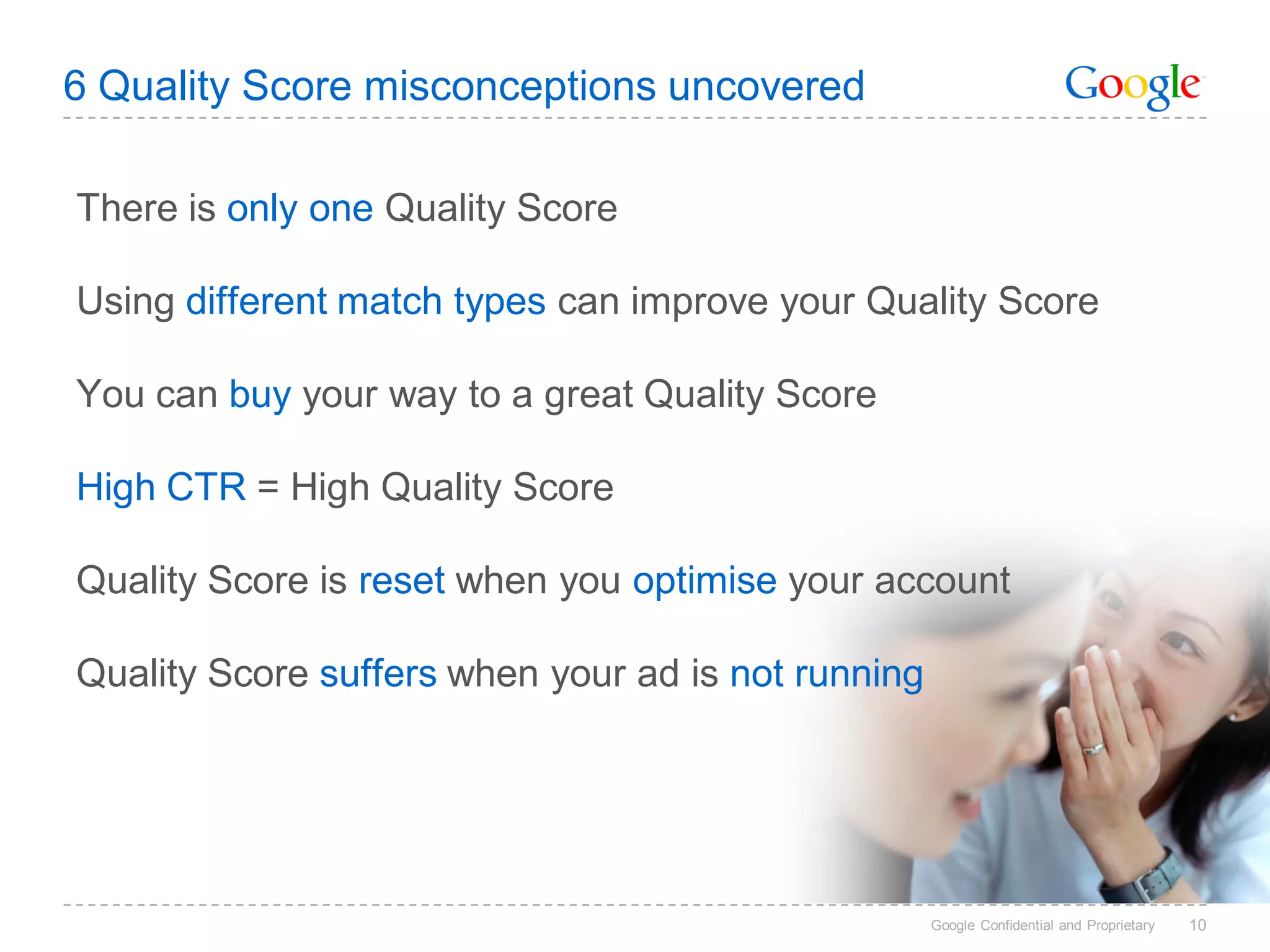 6 Quality Score misconceptions uncovered

There is only one Quality Score

Using different match types can improve your Quality Score

You can buy your way to a great Quality Score

High CTR = High Quality Score

Quality Score is reset when you optimise your account

Quality Score suffers when your ad is not running




                                                    Google Confidential and Proprietary   10
 