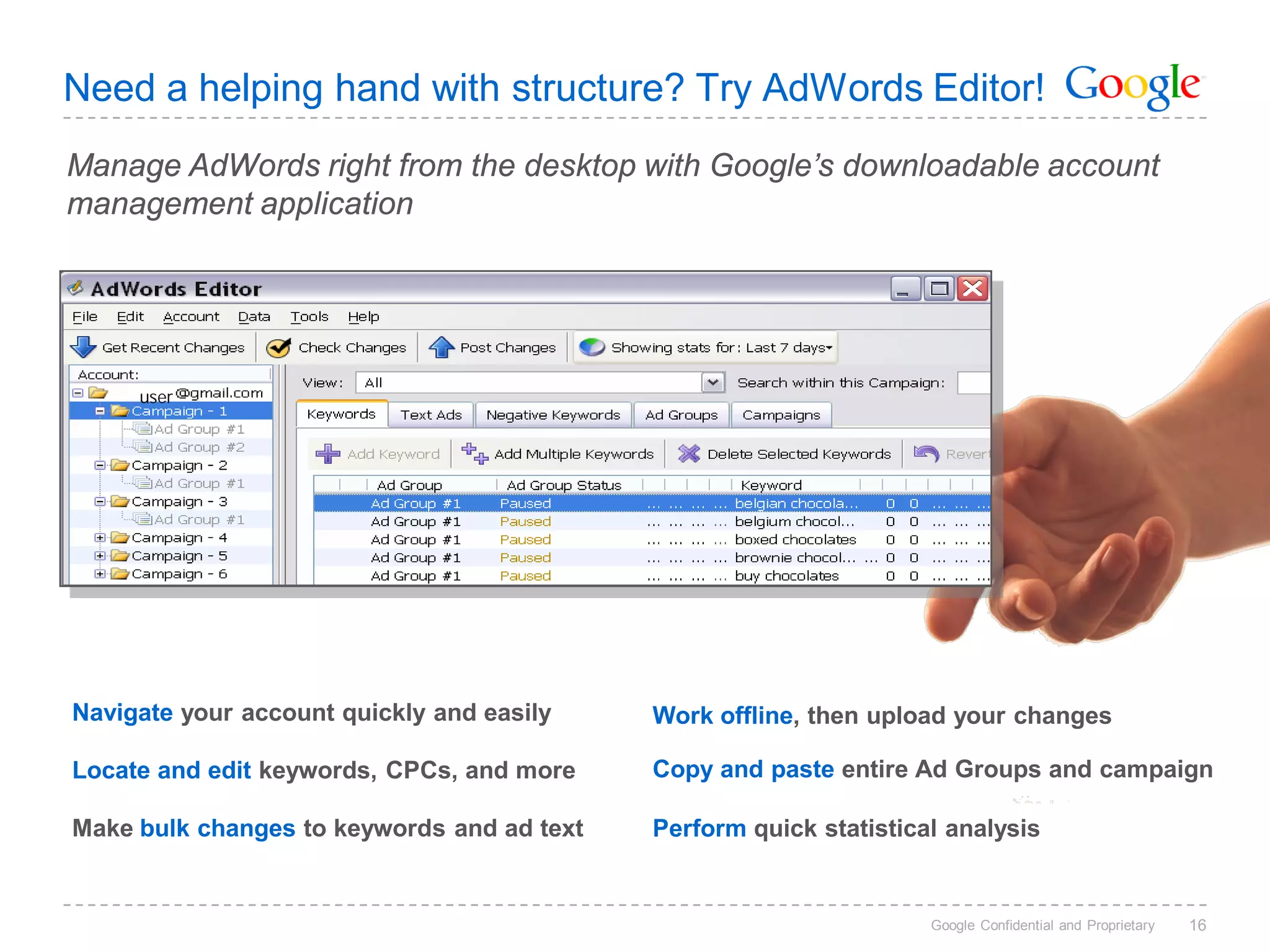 Need a helping hand with structure? Try AdWords Editor!
Manage AdWords right from the desktop with Google’s downloadable account
management application




     user




Navigate your account quickly and easily    Work offline, then upload your changes

Locate and edit keywords, CPCs, and more    Copy and paste entire Ad Groups and campaign

Make bulk changes to keywords and ad text   Perform quick statistical analysis


                                                                    Google Confidential and Proprietary   16
 