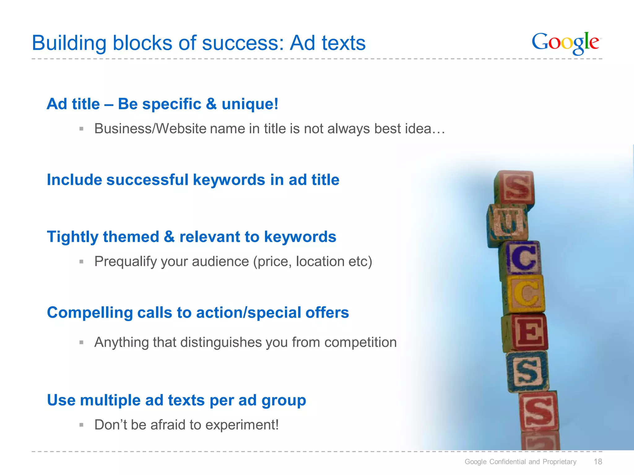 Building blocks of success: Ad texts

 Ad title – Be specific & unique!
      Business/Website name in title is not always best idea…



 Include successful keywords in ad title


 Tightly themed & relevant to keywords
      Prequalify your audience (price, location etc)



 Compelling calls to action/special offers
      Anything that distinguishes you from competition



 Use multiple ad texts per ad group
      Don’t be afraid to experiment!

                                                                 Google Confidential and Proprietary   18
 