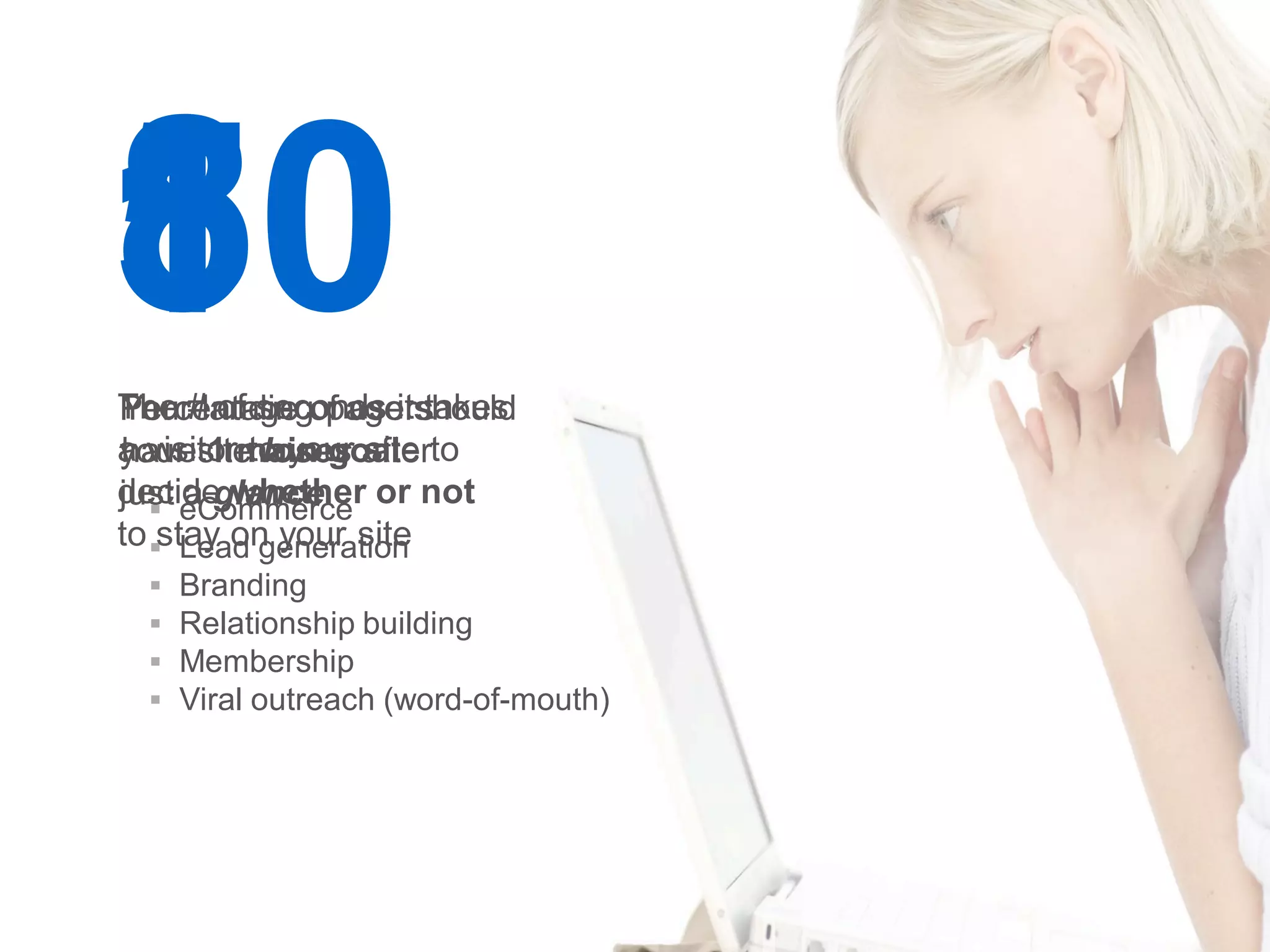 8
10
5
The #landingof users
Percentage pageitshould
Your of seconds takes
a visitormain goal to
your siteto your after
have 1 loses site
decide whether or not
just eCommerce
   
      a glance
to stay on your site
      Lead generation
    Branding
    Relationship building
    Membership
    Viral outreach (word-of-mouth)




                                      Google Confidential and Proprietary   22
 
