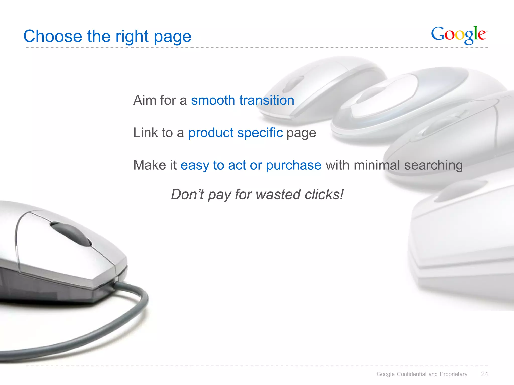 Choose the right page


             Aim for a smooth transition

             Link to a product specific page

             Make it easy to act or purchase with minimal searching

                   Don’t pay for wasted clicks!




                                                    Google Confidential and Proprietary   24
 