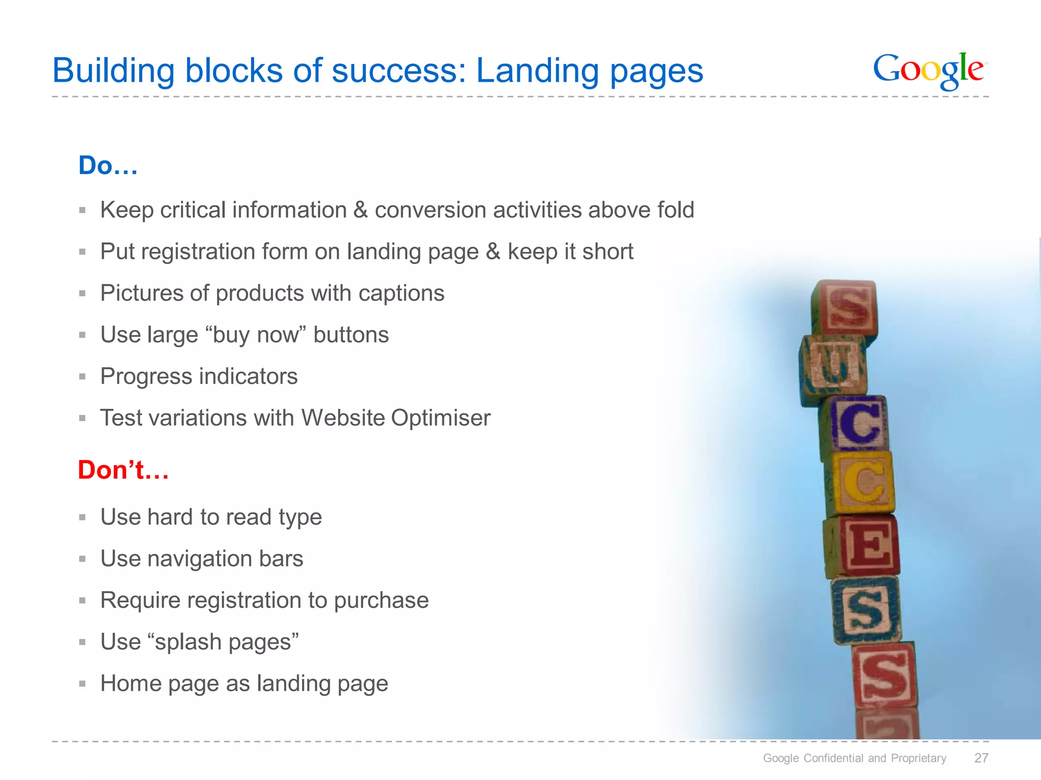 Building blocks of success: Landing pages

 Do…
  Keep critical information & conversion activities above fold

  Put registration form on landing page & keep it short
  Pictures of products with captions

  Use large “buy now” buttons

  Progress indicators
  Test variations with Website Optimiser

 Don’t…
  Use hard to read type

  Use navigation bars

  Require registration to purchase

  Use “splash pages”
  Home page as landing page


                                                                  Google Confidential and Proprietary   27
 
