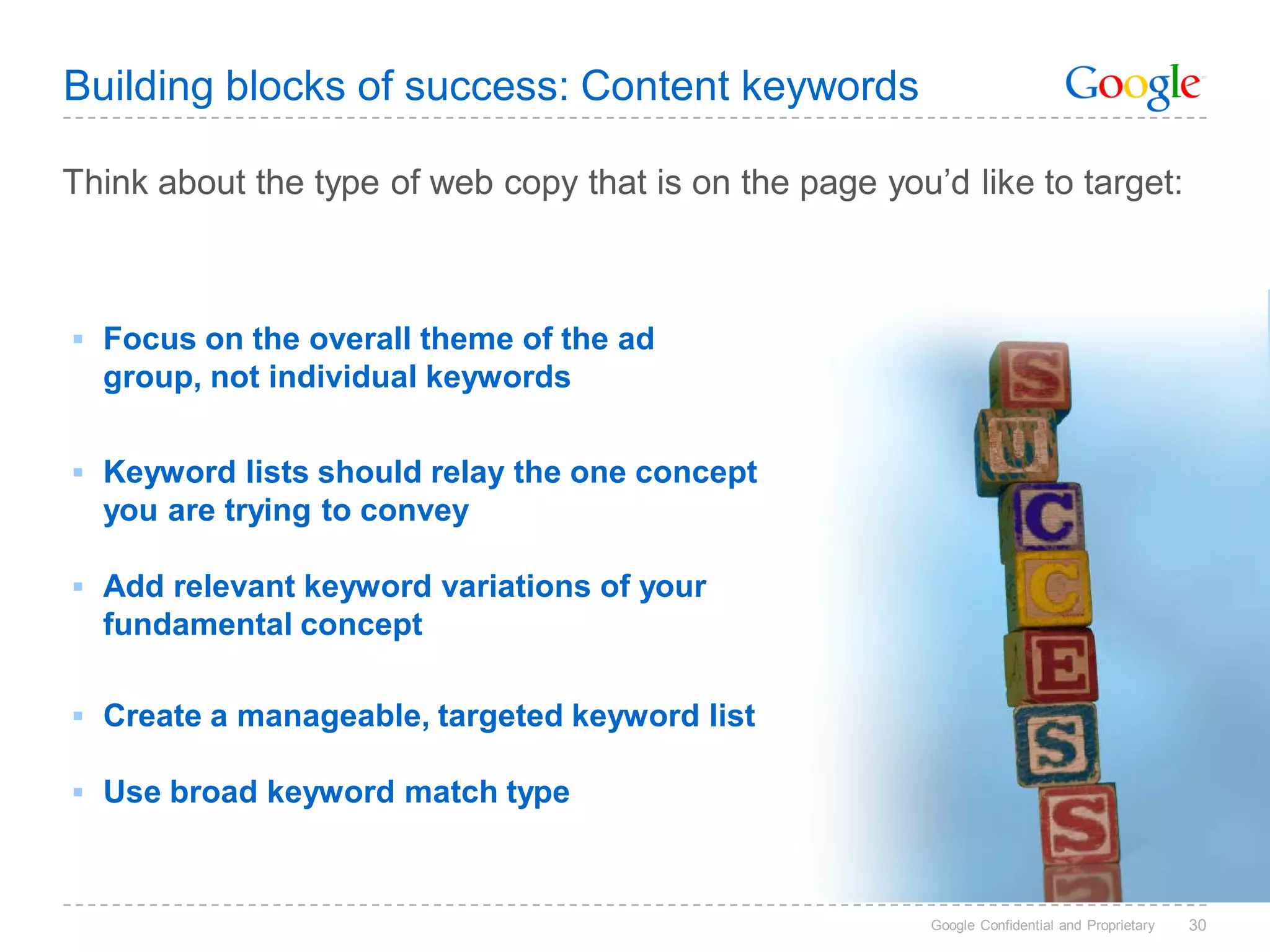 Building blocks of success: Content keywords

Think about the type of web copy that is on the page you’d like to target:



 Focus on the overall theme of the ad
  group, not individual keywords


 Keyword lists should relay the one concept
  you are trying to convey

 Add relevant keyword variations of your
  fundamental concept

 Create a manageable, targeted keyword list

 Use broad keyword match type



                                                         Google Confidential and Proprietary   30
 