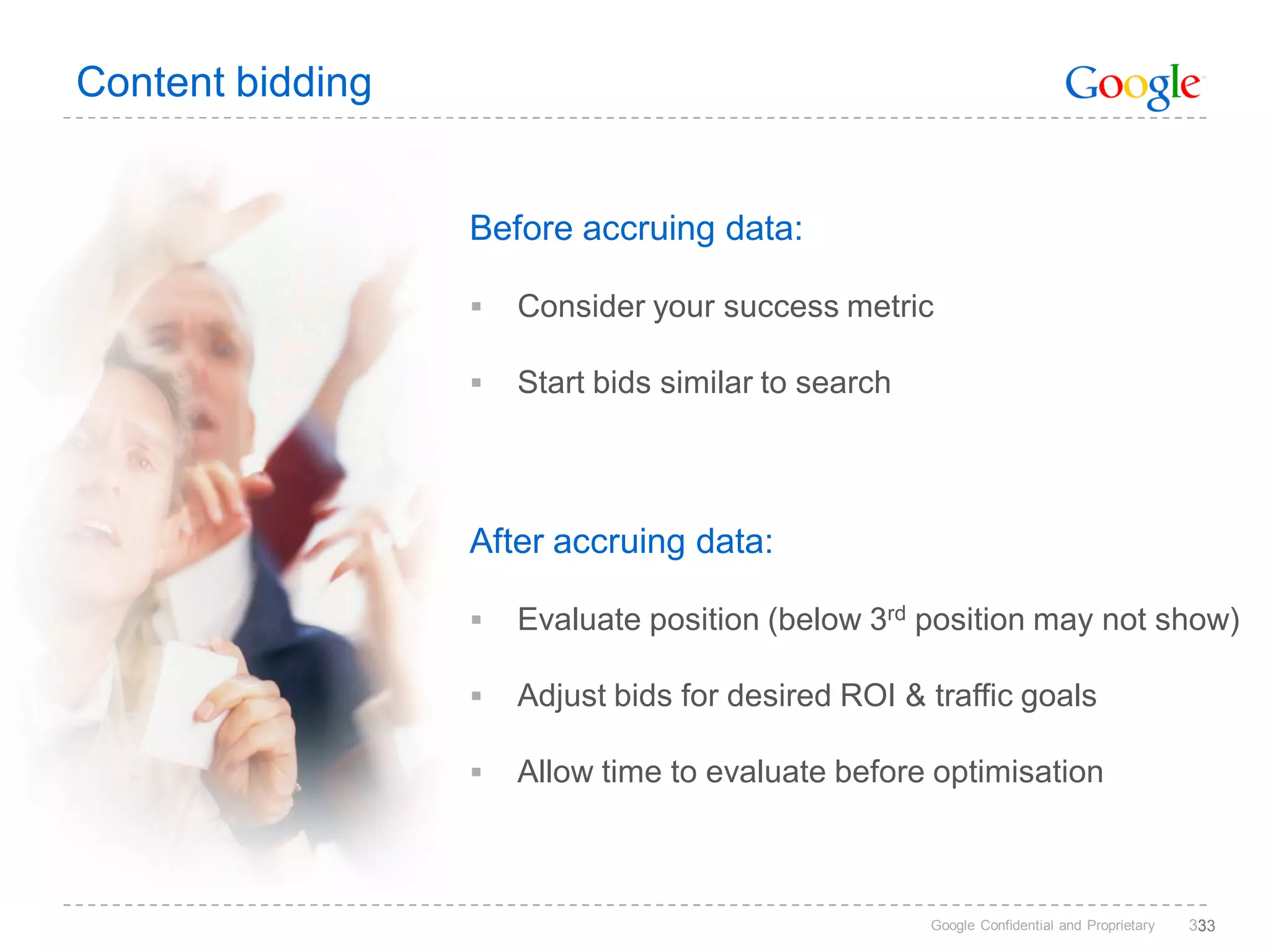 Content bidding


                  Before accruing data:

                     Consider your success metric

                     Start bids similar to search




                  After accruing data:

                     Evaluate position (below 3rd position may not show)

                     Adjust bids for desired ROI & traffic goals

                     Allow time to evaluate before optimisation



                                                     Google Confidential and Proprietary   333
                                                                                            3
 