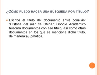 ¿CÓMO PUEDO HACER UNA BÚSQUEDA POR TÍTULO?
 Escribe el título del documento entre comillas:
"Historia del mar de China." Google Académico
buscará documentos con ese título, así como otros
documentos en los que se mencione dicho título,
de manera automática.
 