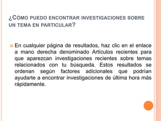 ¿CÓMO PUEDO ENCONTRAR INVESTIGACIONES SOBRE
UN TEMA EN PARTICULAR?
 En cualquier página de resultados, haz clic en el enlace
a mano derecha denominado Artículos recientes para
que aparezcan investigaciones recientes sobre temas
relacionados con tu búsqueda. Estos resultados se
ordenan según factores adicionales que podrían
ayudarte a encontrar investigaciones de última hora más
rápidamente.
 