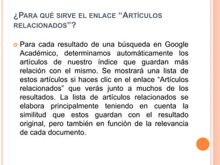 ¿PARA QUÉ SIRVE EL ENLACE “ARTÍCULOS
RELACIONADOS”?
 Para cada resultado de una búsqueda en Google
Académico, determinamos automáticamente los
artículos de nuestro índice que guardan más
relación con el mismo. Se mostrará una lista de
estos artículos si haces clic en el enlace “Artículos
relacionados” que verás junto a muchos de los
resultados. La lista de artículos relacionados se
elabora principalmente teniendo en cuenta la
similitud que estos guardan con el resultado
original, pero también en función de la relevancia
de cada documento.
 