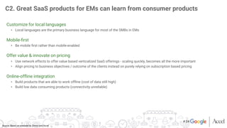 Source: Based on analyses by Zinnov and Accel
Customize for local languages
•  Local languages are the primary business language for most of the SMBs in EMs

Mobile-ﬁrst
•  Be mobile ﬁrst rather than mobile-enabled

Offer value & innovate on pricing
•  Use network effects to offer value based verticalized SaaS offerings - scaling quickly, becomes all the more important
•  Align pricing to business objectives / outcome of the clients instead on purely relying on subscription based pricing

Online-ofﬂine integration
•  Build products that are able to work ofﬂine (cost of data still high)
•  Build low data consuming products (connectivity unreliable)

C2. Great SaaS products for EMs can learn from consumer products
# 24
 