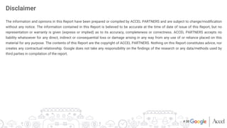 The information and opinions in this Report have been prepared or compiled by ACCEL PARTNERS and are subject to change/modiﬁcation
without any notice. The information contained in this Report is believed to be accurate at the time of date of issue of this Report, but no
representation or warranty is given (express or implied) as to its accuracy, completeness or correctness. ACCEL PARTNERS accepts no
liability whatsoever for any direct, indirect or consequential loss or damage arising in any way from any use of or reliance placed on this
material for any purpose. The contents of this Report are the copyright of ACCEL PARTNERS. Nothing on this Report constitutes advice, nor
creates any contractual relationship. Google does not take any responsibility on the ﬁndings of the research or any data/methods used by
third parties in compilation of the report.
Disclaimer
# 30
 