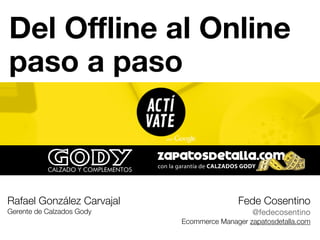 Del Offline al Online 
paso a paso 
Rafael González Carvajal 
Gerente de Calzados Gody 
Fede Cosentino 
@fedecosentino 
Ecommerce Manager zapatosdetalla.com 
 