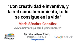 “Con creatividad e inventiva, y
la red como herramienta, todo
se consigue en la vida”
María Sánchez González
www.cibermarikiya.com | @cibermarikiya
Tour Hub in by Google Actívate
Málaga, 14/03/2018
#GoogleActivate
 