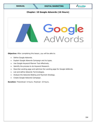 204
DIGITAL MARKETING
MANUAL
Chapter: 10 Google Adwords (16 Hours)
Objective: After completing this lesson, you will be able to:
 Define Google Adwords.
 Explain Google Adwords Campaign and its types.
 Use Google Keyword Planner Tool effectively.
 Identify the process to do Keyword Research.
 Describe Landing page and optimize the Landing page for Google AdWords.
 List and define Adwords Terminologies.
 Analyze the Adwords Bidding and Payment Strategy.
 Create Google Adwords Campaign.
Duration: Theoretical: 6 hours. Practical: 10 hours.
 