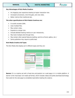 213
DIGITAL MARKETING
MANUAL
Key Advantages of Rich Media Creative
 An engaging user experience leading to higher interaction rate.
 Increased conversions, click-throughs, and view rates.
 Better metrics than traditional ads.
The other specifications of Rich Media Creatives are:
 It usually exceeds 200K.
 Uses multiple files.
 May contain video.
 Expands to a larger size.
 Include detailed tracking metrics on user interactivity.
 May track multiple click-through links.
 May contain other special features (polling, send-to-a-friend, gallery, etc.)
 Some publishers may require a polite load.
Rich Media Creative Ad Types
The Rich Media Ads displays ad in different types and they are:
Banner: It is a creative ad with a fixed size and position on a web page or in a mobile platform. A
banner is the most basic rich media ad format, which includes videos and polite download technology
that waits for the web page to completely load before loading the creative.
 