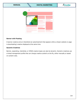 214
DIGITAL MARKETING
MANUAL
Banner with Floating
A banner creative and an interstitial (an advertisement that appears while a chosen website or page
is downloading) creative displayed at the same time.
Dynamic Creatives
Banner, expanding, interstitial, or VPAID creative types can also be dynamic. Dynamic creatives use
a linked management profile that can change creative content on the fly, either manually or based
on content rules.
 