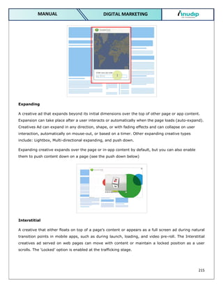 215
DIGITAL MARKETING
MANUAL
Expanding
A creative ad that expands beyond its initial dimensions over the top of other page or app content.
Expansion can take place after a user interacts or automatically when the page loads (auto-expand).
Creatives Ad can expand in any direction, shape, or with fading effects and can collapse on user
interaction, automatically on mouse-out, or based on a timer. Other expanding creative types
include: Lightbox, Multi-directional expanding, and push down.
Expanding creative expands over the page or in-app content by default, but you can also enable
them to push content down on a page (see the push down below)
Interstitial
A creative that either floats on top of a page’s content or appears as a full screen ad during natural
transition points in mobile apps, such as during launch, loading, and video pre-roll. The Interstitial
creatives ad served on web pages can move with content or maintain a locked position as a user
scrolls. The ‘Locked’ option is enabled at the trafficking stage.
 
