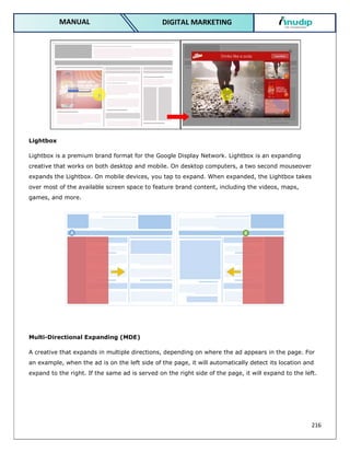 216
DIGITAL MARKETING
MANUAL
Lightbox
Lightbox is a premium brand format for the Google Display Network. Lightbox is an expanding
creative that works on both desktop and mobile. On desktop computers, a two second mouseover
expands the Lightbox. On mobile devices, you tap to expand. When expanded, the Lightbox takes
over most of the available screen space to feature brand content, including the videos, maps,
games, and more.
Multi-Directional Expanding (MDE)
A creative that expands in multiple directions, depending on where the ad appears in the page. For
an example, when the ad is on the left side of the page, it will automatically detect its location and
expand to the right. If the same ad is served on the right side of the page, it will expand to the left.
 