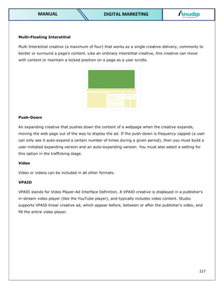217
DIGITAL MARKETING
MANUAL
Multi-Floating Interstitial
Multi Interstitial creative (a maximum of four) that works as a single creative delivery, commonly to
border or surround a page’s content. Like an ordinary interstitial creative, this creative can move
with content or maintain a locked position on a page as a user scrolls.
Push-Down
An expanding creative that pushes down the content of a webpage when the creative expands,
moving the web page out of the way to display the ad. If the push-down is frequency capped (a user
can only see it auto-expand a certain number of times during a given period), then you must build a
user-initiated expanding version and an auto-expanding version. You must also select a setting for
this option in the trafficking stage.
Video
Video or videos can be included in all other formats.
VPAID
VPAID stands for Video Player-Ad Interface Definition. A VPAID creative is displayed in a publisher's
in-stream video player (like the YouTube player), and typically includes video content. Studio
supports VPAID linear creative ad, which appear before, between or after the publisher's video, and
fill the entire video player.
 