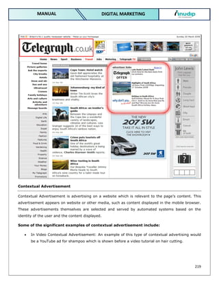 219
DIGITAL MARKETING
MANUAL
Contextual Advertisement
Contextual Advertisement is advertising on a website which is relevant to the page’s content. This
advertisement appears on website or other media, such as content displayed in the mobile browser.
These advertisements themselves are selected and served by automated systems based on the
identity of the user and the content displayed.
Some of the significant examples of contextual advertisement include:
 In Video Contextual Advertisement: An example of this type of contextual advertising would
be a YouTube ad for shampoo which is shown before a video tutorial on hair cutting.
 