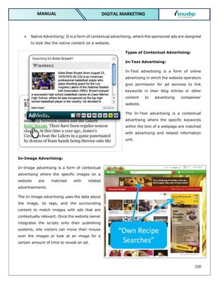 220
DIGITAL MARKETING
MANUAL
 Native Advertising: It is a form of contextual advertising, where the sponsored ads are designed
to look like the native content on a website.
Types of Contextual Advertising:
In-Text Advertising:
In-Text advertising is a form of online
advertising in which the website operators
give permission for ad services to link
keywords in their blog entries or other
content to advertising companies’
website.
The In-Text advertising is a contextual
advertising where the specific keywords
within the text of a webpage are matched
with advertising and related information
unit.
In-Image Advertising:
In-Image advertising is a form of contextual
advertising where the specific images on a
website are matched with related
advertisements.
The In-Image advertising uses the data about
the image, its tags, and the surrounding
content to match images with ads that are
contextually relevant. Once the website owner
integrates the scripts onto their publishing
systems, site visitors can move their mouse
over the images or look at an image for a
certain amount of time to reveal an ad.
 