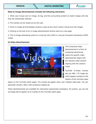 221
DIGITAL MARKETING
MANUAL
Most In-Image Advertisement includes the following characters:
1. When user mouse over an image, its tag, and the surrounding content to match images with ads
that are contextually relevant.
2. The overlay can be closed out by the user.
3. Some in-image ad technologies produce a pop-up box when visitors mouse over the images.
4. Clicking on the text of an in-image advertisement directs users to a new page.
5. The In-Image advertising works on a cost per click (CPC) or cost per thousand impressions (CPM)
model.
In-Video Advertisement:
The Contextual Video
Advertisement is a form of
contextual advertising,
where the specific video
advertisement aligns with
the relevant video content
aligning with the viewer’s
mood.
YouTube In-Video overlay
ads are 480 x 70 image ad,
which appear overlaid on the
bottom of the YouTube video
player on the YouTube watch pages. The overlay ad appear when user initiates video play. You can
optionally include a 300 x 250 companion display ad.
These advertisements are available for reservation sponsorship campaigns. On auction, you can set
up Image ads to appear as an overlay on the YouTube watch page.
 