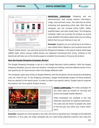 222
DIGITAL MARKETING
MANUAL
SHOPPING CAMPAIGN: Shopping ads are
advertisements that include product information,
image, and merchant name. This add aims at online
marketing and generating online sale. With this ad
campaign, you can increase online traffic, obtain
qualified leads, and cater broad reach. This Shopping
campaign helps you promote the product by giving
users detailed information about what you are selling
before them by just clicking on your ad.
Example: Suppose you are searching to purchase a
new mobile online. Based on your keyword query like
‘flipkart mobile phone,’ you will come across the Shopping Campaign in the search engine result page
(SERP) itself, where various mobile phones are displayed mentioning their prices. Clicking on the
desired ad will take you to the landing page to complete the procedure of buying the product.
How the Google Shopping Campaign Works?
The Google Shopping Campaign is set up in the Google Merchant Centre platform. With the Google
Shopping campaign, you can view your product, manage your bidding, and even address certain errors
and opportunity for improvement within the Google AdWords itself.
This campaign works very similar to Google AdWords, with the exception of how keywords and bidding
rules are made to use. In the Shopping Campaign, Google automatically targets all those products
that are relevant to the search query. In order to make more specific search, Google helps to organize
the product into more specific Product Groups.
VIDEO CAMPAIGN: The Video campaign let
you show video ad content on YouTube and
across the Google Display Network.
Video Campaigns are available in the new
AdWords experience for selective advertisers.
The video ads are shown to people who want
to see and pay only when your viewer watch
them.
Example: Suppose you have opened a new café, and want to advertise your message to the potential
customers. In this case, the Video campaign lets you reach those potential customer who visits the
 