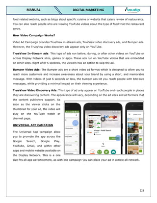 223
DIGITAL MARKETING
MANUAL
food related website, such as blogs about specific cuisine or website that caters review of restaurants.
You can also reach people who are viewing YouTube videos about the type of food that the restaurant
serve.
How Video Campaign Works?
Video Ad Campaign provides TrueView in-stream ads, TrueView video discovery ads, and Bumper ads.
However, the TrueView video discovery ads appear only on YouTube.
TrueView In-Stream ads: This type of ads run before, during, or after other videos on YouTube or
across Display Network sites, games or apps. These ads run on YouTube videos that are embedded
on other sites. Right after 5 seconds, the viewers has an option to skip the ad.
Bumper Video Ads: The Bumper ads are a short video ad format which is designed to allow you to
reach more customers and increase awareness about your brand by using a short, and memorable
message. With videos of just 6 seconds or less, the bumper ads let you reach people with bite-size
messages, while providing a minimal impact on their viewing experience.
TrueView Video Discovery Ads: This type of ad only appear on YouTube and reach people in places
they are discovering content. The appearance will vary, depending on the ad sizes and ad formats that
the content publishers support. As
soon as the viewer clicks on the
thumbnail for your ad, the video will
play on the YouTube watch or
channel page.
UNIVERSAL APP CAMPAIGN
The Universal App campaign allow
you to promote the app across the
Google Search, Google Play,
YouTube, Gmail, and within other
apps and mobile website available on
the Display Network. This is a one
size fits all app advertisement, as with one campaign you can place your ad in almost all network.
 