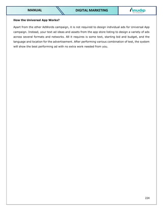 224
DIGITAL MARKETING
MANUAL
How the Universal App Works?
Apart from the other AdWords campaign, it is not required to design individual ads for Universal App
campaign. Instead, your text ad ideas and assets from the app store listing to design a variety of ads
across several formats and networks. All it requires is some text, starting bid and budget, and the
language and location for the advertisement. After performing various combination of test, the system
will show the best performing ad with no extra work needed from you.
 