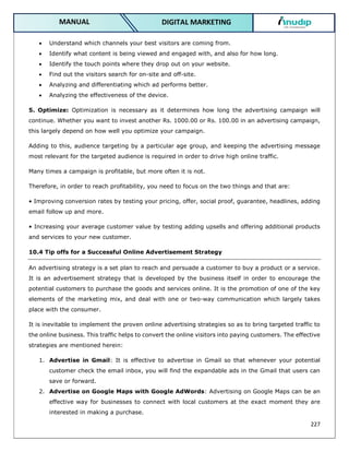 227
DIGITAL MARKETING
MANUAL
 Understand which channels your best visitors are coming from.
 Identify what content is being viewed and engaged with, and also for how long.
 Identify the touch points where they drop out on your website.
 Find out the visitors search for on-site and off-site.
 Analyzing and differentiating which ad performs better.
 Analyzing the effectiveness of the device.
5. Optimize: Optimization is necessary as it determines how long the advertising campaign will
continue. Whether you want to invest another Rs. 1000.00 or Rs. 100.00 in an advertising campaign,
this largely depend on how well you optimize your campaign.
Adding to this, audience targeting by a particular age group, and keeping the advertising message
most relevant for the targeted audience is required in order to drive high online traffic.
Many times a campaign is profitable, but more often it is not.
Therefore, in order to reach profitability, you need to focus on the two things and that are:
• Improving conversion rates by testing your pricing, offer, social proof, guarantee, headlines, adding
email follow up and more.
• Increasing your average customer value by testing adding upsells and offering additional products
and services to your new customer.
10.4 Tip offs for a Successful Online Advertisement Strategy
An advertising strategy is a set plan to reach and persuade a customer to buy a product or a service.
It is an advertisement strategy that is developed by the business itself in order to encourage the
potential customers to purchase the goods and services online. It is the promotion of one of the key
elements of the marketing mix, and deal with one or two-way communication which largely takes
place with the consumer.
It is inevitable to implement the proven online advertising strategies so as to bring targeted traffic to
the online business. This traffic helps to convert the online visitors into paying customers. The effective
strategies are mentioned herein:
1. Advertise in Gmail: It is effective to advertise in Gmail so that whenever your potential
customer check the email inbox, you will find the expandable ads in the Gmail that users can
save or forward.
2. Advertise on Google Maps with Google AdWords: Advertising on Google Maps can be an
effective way for businesses to connect with local customers at the exact moment they are
interested in making a purchase.
 