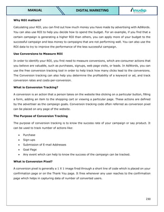 230
DIGITAL MARKETING
MANUAL
Why ROI matters?
Calculating your ROI, you can find out how much money you have made by advertising with AdWords.
You can also use ROI to help you decide how to spend the budget. For an example, if you find that a
certain campaign is generating a higher ROI than others, you can apply more of your budget to the
successful campaign and less money to campaigns that are not performing well. You can also use the
ROI data to try to improve the performance of the less successful campaign.
Use Conversions to Measure ROI
In order to identify your ROI, you first need to measure conversions, which are consumer actions that
you believe are valuable, such as purchases, signups, web page visits, or leads. In AdWords, you can
use the free conversion tracking tool in order to help track how many clicks lead to the conversions.
The Conversion tracking can also help you determine the profitability of a keyword or ad, and track
conversion rates and costs-per-conversion.
What is Conversion Tracking?
A conversion is an action that a person takes on the website like clicking on a particular button, filling
a form, adding an item to the shopping cart or viewing a particular page. These actions are defined
by the advertiser as the campaign goals. Conversion tracking code often referred as conversion pixel
can be placed on any page of the website.
The Purpose of Conversion Tracking
The purpose of conversion tracking is to know the success rate of your campaign or say product. It
can be used to track number of actions like:
 Purchase
 Sign-ups
 Submission of E-mail Addresses
 Goal Page
 Any event which can help to know the success of the campaign can be tracked.
What is Conversion Pixel?
A conversion pixel is generally a 1 X 1 image fired through a short line of code which is placed on your
confirmation page or on the Thank You page. It fires whenever any user reaches to the confirmation
page which helps in capturing data of number of converted users.
 