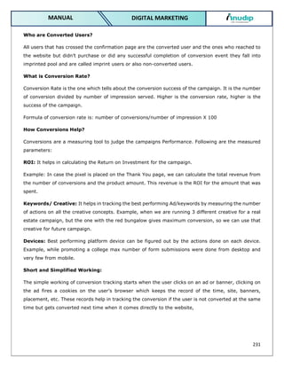 231
DIGITAL MARKETING
MANUAL
Who are Converted Users?
All users that has crossed the confirmation page are the converted user and the ones who reached to
the website but didn’t purchase or did any successful completion of conversion event they fall into
imprinted pool and are called imprint users or also non-converted users.
What is Conversion Rate?
Conversion Rate is the one which tells about the conversion success of the campaign. It is the number
of conversion divided by number of impression served. Higher is the conversion rate, higher is the
success of the campaign.
Formula of conversion rate is: number of conversions/number of impression X 100
How Conversions Help?
Conversions are a measuring tool to judge the campaigns Performance. Following are the measured
parameters:
ROI: It helps in calculating the Return on Investment for the campaign.
Example: In case the pixel is placed on the Thank You page, we can calculate the total revenue from
the number of conversions and the product amount. This revenue is the ROI for the amount that was
spent.
Keywords/ Creative: It helps in tracking the best performing Ad/keywords by measuring the number
of actions on all the creative concepts. Example, when we are running 3 different creative for a real
estate campaign, but the one with the red bungalow gives maximum conversion, so we can use that
creative for future campaign.
Devices: Best performing platform device can be figured out by the actions done on each device.
Example, while promoting a college max number of form submissions were done from desktop and
very few from mobile.
Short and Simplified Working:
The simple working of conversion tracking starts when the user clicks on an ad or banner, clicking on
the ad fires a cookies on the user’s browser which keeps the record of the time, site, banners,
placement, etc. These records help in tracking the conversion if the user is not converted at the same
time but gets converted next time when it comes directly to the website,
 