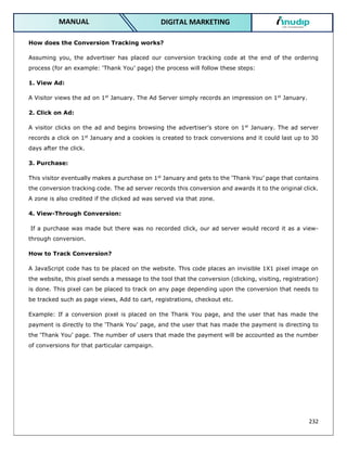 232
DIGITAL MARKETING
MANUAL
How does the Conversion Tracking works?
Assuming you, the advertiser has placed our conversion tracking code at the end of the ordering
process (for an example: ‘Thank You’ page) the process will follow these steps:
1. View Ad:
A Visitor views the ad on 1st
January. The Ad Server simply records an impression on 1st
January.
2. Click on Ad:
A visitor clicks on the ad and begins browsing the advertiser’s store on 1st
January. The ad server
records a click on 1st
January and a cookies is created to track conversions and it could last up to 30
days after the click.
3. Purchase:
This visitor eventually makes a purchase on 1st
January and gets to the ‘Thank You’ page that contains
the conversion tracking code. The ad server records this conversion and awards it to the original click.
A zone is also credited if the clicked ad was served via that zone.
4. View-Through Conversion:
If a purchase was made but there was no recorded click, our ad server would record it as a view-
through conversion.
How to Track Conversion?
A JavaScript code has to be placed on the website. This code places an invisible 1X1 pixel image on
the website, this pixel sends a message to the tool that the conversion (clicking, visiting, registration)
is done. This pixel can be placed to track on any page depending upon the conversion that needs to
be tracked such as page views, Add to cart, registrations, checkout etc.
Example: If a conversion pixel is placed on the Thank You page, and the user that has made the
payment is directly to the ‘Thank You’ page, and the user that has made the payment is directing to
the ‘Thank You’ page. The number of users that made the payment will be accounted as the number
of conversions for that particular campaign.
 