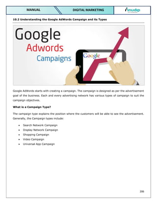 206
DIGITAL MARKETING
MANUAL
10.2 Understanding the Google AdWords Campaign and its Types
Google AdWords starts with creating a campaign. The campaign is designed as per the advertisement
goal of the business. Each and every advertising network has various types of campaign to suit the
campaign objectives.
What is a Campaign Type?
The campaign type explains the position where the customers will be able to see the advertisement.
Generally, the Campaign types include:
 Search Network Campaign
 Display Network Campaign
 Shopping Campaign
 Video Campaign
 Universal App Campaign
 