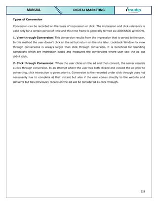 233
DIGITAL MARKETING
MANUAL
Types of Conversion
Conversion can be recorded on the basis of impression or click. The impression and click relevancy is
valid only for a certain period of time and this time frame is generally termed as LOOKBACK WINDOW.
1. View through Conversion: This conversion results from the impression that is served to the user.
In this method the user doesn’t click on the ad but return on the site later. Lookback Window for view
through conversions is always larger than click through conversion. It is beneficial for branding
campaigns which are impression based and measures the conversions where user saw the ad but
didn’t click.
2. Click through Conversion: When the user clicks on the ad and then convert, the server records
a click through conversion. In an attempt where the user has both clicked and viewed the ad prior to
converting, click interaction is given priority. Conversion to the recorded under click through does not
necessarily has to complete at that instant but also if the user comes directly to the website and
converts but has previously clicked on the ad will be considered as click-through.
 
