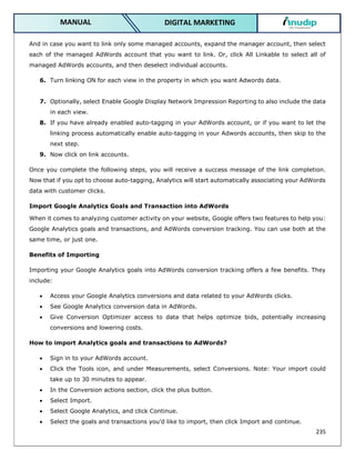 235
DIGITAL MARKETING
MANUAL
And in case you want to link only some managed accounts, expand the manager account, then select
each of the managed AdWords account that you want to link. Or, click All Linkable to select all of
managed AdWords accounts, and then deselect individual accounts.
6. Turn linking ON for each view in the property in which you want Adwords data.
7. Optionally, select Enable Google Display Network Impression Reporting to also include the data
in each view.
8. If you have already enabled auto-tagging in your AdWords account, or if you want to let the
linking process automatically enable auto-tagging in your Adwords accounts, then skip to the
next step.
9. Now click on link accounts.
Once you complete the following steps, you will receive a success message of the link completion.
Now that if you opt to choose auto-tagging, Analytics will start automatically associating your AdWords
data with customer clicks.
Import Google Analytics Goals and Transaction into AdWords
When it comes to analyzing customer activity on your website, Google offers two features to help you:
Google Analytics goals and transactions, and AdWords conversion tracking. You can use both at the
same time, or just one.
Benefits of Importing
Importing your Google Analytics goals into AdWords conversion tracking offers a few benefits. They
include:
 Access your Google Analytics conversions and data related to your AdWords clicks.
 See Google Analytics conversion data in AdWords.
 Give Conversion Optimizer access to data that helps optimize bids, potentially increasing
conversions and lowering costs.
How to import Analytics goals and transactions to AdWords?
 Sign in to your AdWords account.
 Click the Tools icon, and under Measurements, select Conversions. Note: Your import could
take up to 30 minutes to appear.
 In the Conversion actions section, click the plus button.
 Select Import.
 Select Google Analytics, and click Continue.
 Select the goals and transactions you’d like to import, then click Import and continue.
 