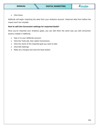 236
DIGITAL MARKETING
MANUAL
 Click Done.
AdWords will begin importing the data from your Analytics account. Historical data from before the
import won't be included.
How to edit the Conversion settings for imported Goals?
Once you've imported your Analytics goals, you can edit them the same way you edit conversion
actions created in AdWords.
 Sign in to your AdWords account.
 Click the Tools tab, then select Conversions.
 Click the name of the imported goal you want to edit.
 Click Edit Settings.
 Make any changes and click the Save button.
 