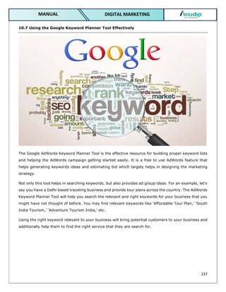 237
DIGITAL MARKETING
MANUAL
10.7 Using the Google Keyword Planner Tool Effectively
The Google AdWords Keyword Planner Tool is the effective resource for building proper keyword lists
and helping the AdWords campaign getting started easily. It is a free to use AdWords feature that
helps generating keywords ideas and estimating bid which largely helps in designing the marketing
strategy.
Not only this tool helps in searching keywords, but also provides ad group ideas. For an example, let’s
say you have a Delhi based traveling business and provide tour plans across the country. The AdWords
Keyword Planner Tool will help you search the relevant and right keywords for your business that you
might have not thought of before. You may find relevant keywords like ‘Affordable Tour Plan,’ ‘South
India Tourism,’ ‘Adventure Tourism India,’ etc.
Using the right keyword relevant to your business will bring potential customers to your business and
additionally help them to find the right service that they are search for.
 