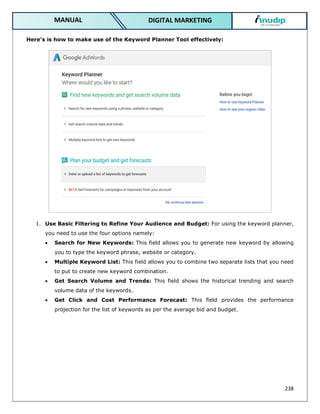 238
DIGITAL MARKETING
MANUAL
Here’s is how to make use of the Keyword Planner Tool effectively:
1. Use Basic Filtering to Refine Your Audience and Budget: For using the keyword planner,
you need to use the four options namely:
 Search for New Keywords: This field allows you to generate new keyword by allowing
you to type the keyword phrase, website or category.
 Multiple Keyword List: This field allows you to combine two separate lists that you need
to put to create new keyword combination.
 Get Search Volume and Trends: This field shows the historical trending and search
volume data of the keywords.
 Get Click and Cost Performance Forecast: This field provides the performance
projection for the list of keywords as per the average bid and budget.
 