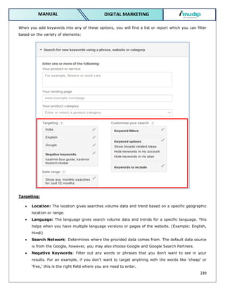 239
DIGITAL MARKETING
MANUAL
When you add keywords into any of these options, you will find a list or report which you can filter
based on the variety of elements:
Targeting:
 Location: The location gives searches volume data and trend based on a specific geographic
location or range.
 Language: The language gives search volume data and trends for a specific language. This
helps when you have multiple language versions or pages of the website. (Example: English,
Hindi)
 Search Network: Determines where the provided data comes from. The default data source
is from the Google, however, you may also choose Google and Google Search Partners.
 Negative Keywords: Filter out any words or phrases that you don’t want to see in your
results. For an example, if you don’t want to target anything with the words like ‘cheap’ or
‘free,’ this is the right field where you are need to enter.
 