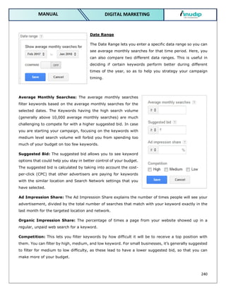 240
DIGITAL MARKETING
MANUAL
Date Range
The Date Range lets you enter a specific data range so you can
see average monthly searches for that time period. Here, you
can also compare two different data ranges. This is useful in
deciding if certain keywords perform better during different
times of the year, so as to help you strategy your campaign
timing.
Average Monthly Searches: The average monthly searches
filter keywords based on the average monthly searches for the
selected dates. The Keywords having the high search volume
(generally above 10,000 average monthly searches) are much
challenging to compete for with a higher suggested bid. In case
you are starting your campaign, focusing on the keywords with
medium level search volume will forbid you from spending too
much of your budget on too few keywords.
Suggested Bid: The suggested bid allows you to see keyword
options that could help you stay in better control of your budget.
The suggested bid is calculated by taking into account the cost-
per-click (CPC) that other advertisers are paying for keywords
with the similar location and Search Network settings that you
have selected.
Ad Impression Share: The Ad Impression Share explains the number of times people will see your
advertisement, divided by the total number of searches that match with your keyword exactly in the
last month for the targeted location and network.
Organic Impression Share: The percentage of times a page from your website showed up in a
regular, unpaid web search for a keyword.
Competition: This lets you filter keywords by how difficult it will be to receive a top position with
them. You can filter by high, medium, and low keyword. For small businesses, it’s generally suggested
to filter for medium to low difficulty, as these lead to have a lower suggested bid, so that you can
make more of your budget.
 
