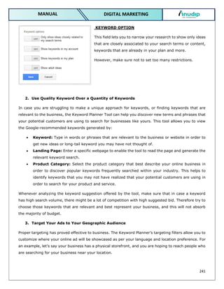 241
DIGITAL MARKETING
MANUAL
KEYWORD OPTION
This field lets you to narrow your research to show only ideas
that are closely associated to your search terms or content,
keywords that are already in your plan and more.
However, make sure not to set too many restrictions.
2. Use Quality Keyword Over a Quantity of Keywords
In case you are struggling to make a unique approach for keywords, or finding keywords that are
relevant to the business, the Keyword Planner Tool can help you discover new terms and phrases that
your potential customers are using to search for businesses like yours. This tool allows you to view
the Google-recommended keywords generated by:
 Keyword: Type in words or phrases that are relevant to the business or website in order to
get new ideas or long-tail keyword you may have not thought of.
 Landing Page: Enter a specific webpage to enable the tool to read the page and generate the
relevant keyword search.
 Product Category: Select the product category that best describe your online business in
order to discover popular keywords frequently searched within your industry. This helps to
identify keywords that you may not have realized that your potential customers are using in
order to search for your product and service.
Whenever analyzing the keyword suggestion offered by the tool, make sure that in case a keyword
has high search volume, there might be a lot of competition with high suggested bid. Therefore try to
choose those keywords that are relevant and best represent your business, and this will not absorb
the majority of budget.
3. Target Your Ads to Your Geographic Audience
Proper targeting has proved effective to business. The Keyword Planner’s targeting filters allow you to
customize where your online ad will be showcased as per your language and location preference. For
an example, let’s say your business has a physical storefront, and you are hoping to reach people who
are searching for your business near your location.
 
