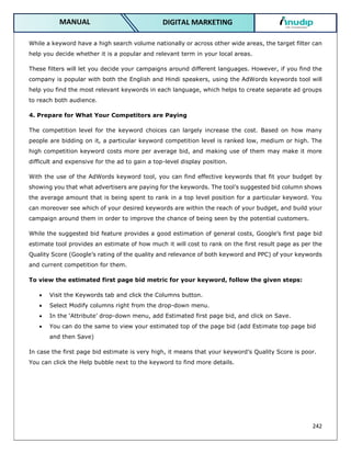 242
DIGITAL MARKETING
MANUAL
While a keyword have a high search volume nationally or across other wide areas, the target filter can
help you decide whether it is a popular and relevant term in your local areas.
These filters will let you decide your campaigns around different languages. However, if you find the
company is popular with both the English and Hindi speakers, using the AdWords keywords tool will
help you find the most relevant keywords in each language, which helps to create separate ad groups
to reach both audience.
4. Prepare for What Your Competitors are Paying
The competition level for the keyword choices can largely increase the cost. Based on how many
people are bidding on it, a particular keyword competition level is ranked low, medium or high. The
high competition keyword costs more per average bid, and making use of them may make it more
difficult and expensive for the ad to gain a top-level display position.
With the use of the AdWords keyword tool, you can find effective keywords that fit your budget by
showing you that what advertisers are paying for the keywords. The tool’s suggested bid column shows
the average amount that is being spent to rank in a top level position for a particular keyword. You
can moreover see which of your desired keywords are within the reach of your budget, and build your
campaign around them in order to improve the chance of being seen by the potential customers.
While the suggested bid feature provides a good estimation of general costs, Google’s first page bid
estimate tool provides an estimate of how much it will cost to rank on the first result page as per the
Quality Score (Google’s rating of the quality and relevance of both keyword and PPC) of your keywords
and current competition for them.
To view the estimated first page bid metric for your keyword, follow the given steps:
 Visit the Keywords tab and click the Columns button.
 Select Modify columns right from the drop-down menu.
 In the ‘Attribute’ drop-down menu, add Estimated first page bid, and click on Save.
 You can do the same to view your estimated top of the page bid (add Estimate top page bid
and then Save)
In case the first page bid estimate is very high, it means that your keyword’s Quality Score is poor.
You can click the Help bubble next to the keyword to find more details.
 