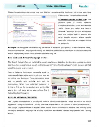 207
DIGITAL MARKETING
MANUAL
These Campaign types determine how your AdWord campaign will be displayed. Let us now learn how
these various campaign types work.
SEARCH NETWORK CAMPAIGN: The
primary goals of Search Network
Campaign are Sales, Leads and Website
Traffic. When you select the Search
Network Campaign, your ad will appear
near the Google Search Results and
other Google website where people
search for terms that are relevant to the
ad keywords.
Example: Let’s suppose you are looking for service to advertise your product or service online. Here,
the Search Network Campaign will display the ad to the potential customer right on the Search Engine
Result Page (SERP) where the customers are searching for.
How the Search Network Campaign works?
The Search Network Ads are matched to search results page based on the terms or phrases someone
searches. For an example, a search on the Google for ‘Home Plumbing Repair’ might show an ad that
uses the phrase as a keyword.
Search Network Campaigns generally work to
make people take action such as clicking your ad
or calling your business. These campaigns show
ads to people who actively seek out for
information. When your potential customer is
trying to find out for the product and service like
yours, they will came across your ad and find it
helpful to click through it.
DISPLAY NETWORK CAMPAIGN:
The Display advertisement is the original form of online advertisement. These are visual ads which
appear on third party websites (usually ones that are related to the content or service in some way).
The Google Display Network ad appears when people browse their favorite website. The primary goals
of Display Network Campaign are Building Consumer Awareness, Content Engagement and Driving
Action.
 